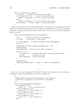 136 CHAPTER 4. SUBROUTINES
static int nextN(int currentN) {
int answer; // answer will be the value returned
if (currentN % 2 == 1) // test if current N is odd
answer = 3*currentN+1; // if so, this is the answer
else
answer = currentN / 2; // if not, this is the answer
return answer; // (Don’t forget to return the answer!)
}
Here is a subroutine that uses this nextN function. In this case, the improvement from the
version of this subroutine in Section 4.3 is not great, but if nextN() were a long function that
performed a complex computation, then it would make a lot of sense to hide that complexity
inside a function:
static void print3NSequence(int startingValue) {
int N; // One of the terms in the sequence.
int count; // The number of terms found.
N = startingValue; // Start the sequence with startingValue.
count = 1;
TextIO.putln("The 3N+1 sequence starting from " + N);
TextIO.putln();
TextIO.putln(N); // print initial term of sequence
while (N > 1) {
N = nextN( N ); // Compute next term, using the function nextN.
count++; // Count this term.
TextIO.putln(N); // Print this term.
}
TextIO.putln();
TextIO.putln("There were " + count + " terms in the sequence.");
}
∗ ∗ ∗
Here are a few more examples of functions. The first one computes a letter grade corre-
sponding to a given numerical grade, on a typical grading scale:
/**
* Returns the letter grade corresponding to the numerical
* grade that is passed to this function as a parameter.
*/
static char letterGrade(int numGrade) {
if (numGrade >= 90)
return ’A’; // 90 or above gets an A
else if (numGrade >= 80)
return ’B’; // 80 to 89 gets a B
else if (numGrade >= 65)
return ’C’; // 65 to 79 gets a C
else if (numGrade >= 50)
return ’D’; // 50 to 64 gets a D
else
 