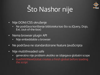 Što Nashor nije
• Nije DOM/CSS okruženje
• Ne podržava korištenje biblioteka kao što su JQuery, Dojo,
Ext. (out-of-the-box)

• Nema browser plugin API
• Nije embeddable u browser

• Ne podržava ne standardizirane feature JavaScripta
• Nije multithreaded safe
• generalno nije problem ukoliko se izbjegava globalni scope
• loadWithNewGlobal creates a fresh global before loading
the script

 