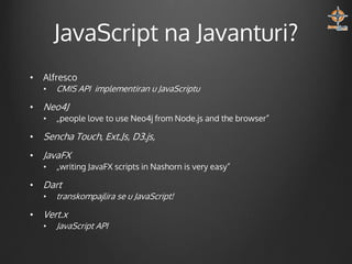 JavaScript na Javanturi?
•

Alfresco
•

•

CMIS API implementiran u JavaScriptu

Neo4J
•

„people love to use Neo4j from Node.js and the browser”

•

Sencha Touch, Ext.Js, D3.js,

•

JavaFX
•

•

Dart
•

•

„writing JavaFX scripts in Nashorn is very easy”

transkompajlira se u JavaScript!

Vert.x
•

JavaScript API

 