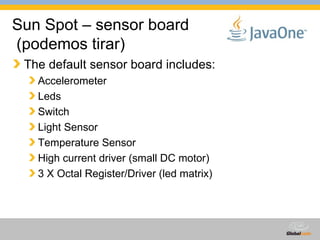 Sun Spot – sensor board  (podemos tirar) The default sensor board includes: Accelerometer Leds Switch Light Sensor Temperature Sensor High current driver (small DC motor) 3 X Octal Register/Driver (led matrix) 