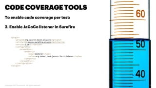 Copyright 2017 Accenture. All rights reserved. 15
CODE COVERAGE TOOLS
To enable code coverage per test:
2. Enable JaCoCo listener in Surefire
<plugin>
<groupId>org.apache.maven.plugins</groupId>
<artifactId>maven-surefire-plugin</artifactId>
<version>2.20.1</version>
<configuration>
<properties>
<property>
<name>listener</name>
<value>org.sonar.java.jacoco.JUnitListener</value>
</property>
</properties>
</configuration>
</plugin>
 