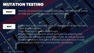 Copyright 2017 Accenture. All rights reserved. 16
MUTATION TESTING
WHAT
WHY
Identify uncovered test cases by executing unit tests after pieces
of code are mutated (specific, atomic changes).
Ensure that automated test code is covering all the relevant test
cases and conditions.
Code coverage is simply not enough.
Mutation testing pinpoints which tests are not asserting that
actual results are equal to expected results, as well as uncover
specific conditions that were not tested (possible even if code
coverage says 100% lines and branches are tested).
 