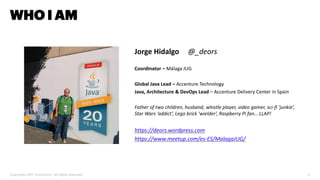 Copyright 2017 Accenture. All rights reserved. 2
WHO I AM
Jorge Hidalgo @_deors
Coordinator – Málaga JUG
Global Java Lead – Accenture Technology
Java, Architecture & DevOps Lead – Accenture Delivery Center in Spain
Father of two children, husband, whistle player, video gamer, sci-fi ‘junkie’,
Star Wars ‘addict’, Lego brick ‘wielder’, Raspberry Pi fan… LLAP!
https://deors.wordpress.com
https://www.meetup.com/es-ES/MalagaJUG/
 