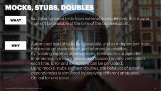 Copyright 2017 Accenture. All rights reserved. 23
MOCKS, STUBS, DOUBLES
WHAT
WHY
Isolate automated tests from external dependencies, that may or
may not be available at the time of the test execution.
Automated tests should be repeatable, and as independent from
the execution environment and moment as possible.
By isolating external dependencies, tests are less subject to
interference, are more robust, and focused on one verification
each time. Error and exceptions can be simulated.
Using mocks, stubs and test doubles, the behavior of external
dependencies is simulated by applying different strategies.
Critical for unit tests!
 