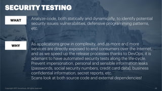 Copyright 2017 Accenture. All rights reserved. 29
SECURITY TESTING
WHAT
WHY
Analyze code, both statically and dynamically, to identify potential
security issues: vulnerabilities, defensive programming patterns,
etc.
As applications grow in complexity, and as more and more
services are directly exposed to end consumers over the Internet,
and as we speed up the release processes thanks to DevOps, it is
adamant to have automated security tests along the life-cycle.
Prevent impersonation, personal and sensible information leaks
(passwords, social security numbers, credit card data), business
confidential information, secret reports, etc.
Scans look at both source code and external dependencies!
 