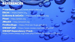 Copyright 2017 Accenture. All rights reserved. 37
REFERENCES
SonarQube – https://www.sonarqube.org
ESLint – https://eslint.org
EclEmma & JaCoCo – http://www.eclemma.org
Pitest – http://pitest.org
JMockit – http://jmockit.org
FindSecBugs – https://find-sec-bugs.github.io
OWASP ZAP – https://www.owasp.org/index.php/ZAP
OWASP Dependency Check –
https://www.owasp.org/index.php/OWASP_Dependency_Check
 