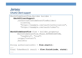 Jersey 
OAuth2 client support 
OAuth2CodeGrantFlow.Builder builder = 
OAuth2ClientSupport 
.authorizationCodeGrantFlowBuilder( 
clientId, 
"https://example.com/oauth/authorization", 
"https://example.com/oauth/token"); 
OAuth2CodeGrantFlow flow = builder.property( 
OAuth2CodeGrantFlow.Phase.AUTHORIZATION, 
"readOnly", "true") 
.scope("contact") 
.build(); 
String authorizationUri = flow.start(); 
... 
final TokenResult result = flow.finish(code, state); 
... 
 