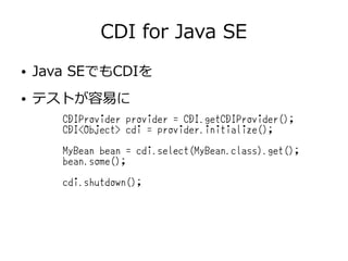 CDI for Java SE
CDIProvider provider = CDI.getCDIProvider();
CDI<Object> cdi = provider.initialize();
MyBean bean = cdi.select(MyBean.class).get();
bean.some();
cdi.shutdown();
● Java SEでもCDIを
● テストが容易に
 