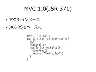 MVC 1.0(JSR 371)
● アクションベース
● JAX-RSをベースに
@Path(“hello”)
public class HelloController{
@GET
@Controller
public String hello(){
someProc();
return “hello.jsp”;
}
}
 