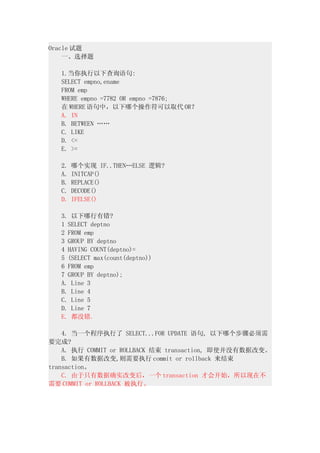 Oracle 试题
　　一、选择题
　　
　　1.当你执行以下查询语句:
　　SELECT empno,ename
　　FROM emp
　　WHERE empno =7782 OR empno =7876;
　　在 WHERE 语句中，以下哪个操作符可以取代 OR？
　　A. IN
　　B. BETWEEN ……
　　C. LIKE
　　D. <=
　　E. >=
　　
　　2. 哪个实现 IF..THEN…ELSE 逻辑?
　　A. INITCAP()
　　B. REPLACE()
　　C. DECODE()
　　D. IFELSE()
　　
　　3. 以下哪行有错?
　　1 SELECT deptno
　　2 FROM emp
　　3 GROUP BY deptno
　　4 HAVING COUNT(deptno)=
　　5 (SELECT max(count(deptno))
　　6 FROM emp
　　7 GROUP BY deptno);
　　A. Line 3
　　B. Line 4
　　C. Line 5
　　D. Line 7
　　E. 都没错.
　　
　　4. 当一个程序执行了 SELECT...FOR UPDATE 语句, 以下哪个步骤必须需
要完成?
　　A. 执行 COMMIT or ROLLBACK 结束 transaction, 即使并没有数据改变。
　　B. 如果有数据改变,则需要执行 commit or rollback 来结束
transaction。
　　C. 由于只有数据确实改变后，一个 transaction 才会开始，所以现在不
需要 COMMIT or ROLLBACK 被执行。
 