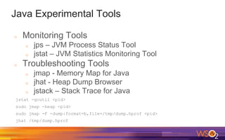 Java Experimental Tools
o Monitoring Tools
o jps – JVM Process Status Tool
o jstat – JVM Statistics Monitoring Tool
o Troubleshooting Tools
o jmap - Memory Map for Java
o jhat - Heap Dump Browser
o jstack – Stack Trace for Java
jstat -gcutil <pid>
sudo jmap -heap <pid>
sudo jmap -F -dump:format=b,file=/tmp/dump.hprof <pid>
jhat /tmp/dump.hprof
 