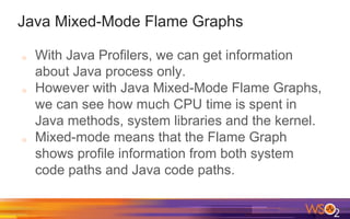Java Mixed-Mode Flame Graphs
o With Java Profilers, we can get information
about Java process only.
o However with Java Mixed-Mode Flame Graphs,
we can see how much CPU time is spent in
Java methods, system libraries and the kernel.
o Mixed-mode means that the Flame Graph
shows profile information from both system
code paths and Java code paths.
 