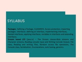 SYLLABUS
Packages- Defining a Package, CLASSPATH, Access protection, importing
packages. Interfaces- defining an interface, implementing interfaces,
Nested interfaces, applying interfaces, variables in interfaces and extending
interfaces.
Stream based I/O (java.io) – The Stream classes-Byte streams and
Character streams, Reading console Input and Writing Console Output, File
class, Reading and writing Files, Random access file operations, The
Console class, Serialization, Enumerations, auto boxing, generics.
 