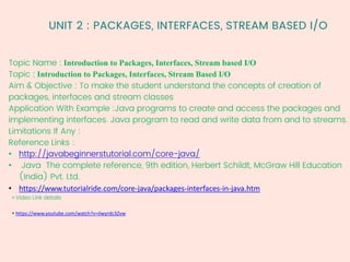UNIT 2 : PACKAGES, INTERFACES, STREAM BASED I/O
Topic Name : Introduction to Packages, Interfaces, Stream based I/O
Topic : Introduction to Packages, Interfaces, Stream Based I/O
Aim & Objective : To make the student understand the concepts of creation of
packages, interfaces and stream classes
Application With Example :Java programs to create and access the packages and
implementing interfaces. Java program to read and write data from and to streams.
Limitations If Any :
Reference Links :
• http://javabeginnerstutorial.com/core-java/
• Java The complete reference, 9th edition, Herbert Schildt, McGraw Hill Education
(India) Pvt. Ltd.
• https://www.tutorialride.com/core-java/packages-interfaces-in-java.htm
• Video Link details
• https://www.youtube.com/watch?v=iIwyrdc3Zvw
 