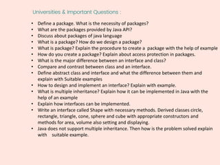 Universities & Important Questions :
• Define a package. What is the necessity of packages?
• What are the packages provided by Java API?
• Discuss about packages of java language
• What is a package? How do we design a package?
• What is package? Explain the procedure to create a package with the help of example
• How do you create a package? Explain about access protection in packages.
• What is the major difference between an interface and class?
• Compare and contrast between class and an interface.
• Define abstract class and interface and what the difference between them and
explain with Suitable examples
• How to design and implement an interface? Explain with example.
• What is multiple inheritance? Explain how it can be implemented in Java with the
help of an example
• Explain how interfaces can be implemented.
• Write an interface called Shape with necessary methods. Derived classes circle,
rectangle, triangle, cone, sphere and cube with appropriate constructors and
methods for area, volume also setting and displaying.
• Java does not support multiple inheritance. Then how is the problem solved explain
with suitable example.
 