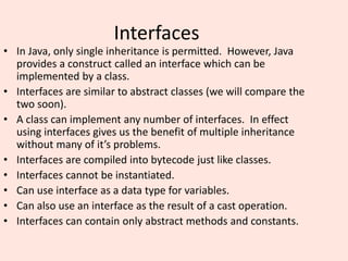 Interfaces
• In Java, only single inheritance is permitted. However, Java
provides a construct called an interface which can be
implemented by a class.
• Interfaces are similar to abstract classes (we will compare the
two soon).
• A class can implement any number of interfaces. In effect
using interfaces gives us the benefit of multiple inheritance
without many of it’s problems.
• Interfaces are compiled into bytecode just like classes.
• Interfaces cannot be instantiated.
• Can use interface as a data type for variables.
• Can also use an interface as the result of a cast operation.
• Interfaces can contain only abstract methods and constants.
 