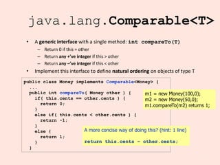 15
java.lang.Comparable<T>
• A generic interface with a single method: int compareTo(T)
– Return 0 if this = other
– Return any +’ve integer if this > other
– Return any –’ve integer if this < other
• Implement this interface to define natural ordering on objects of type T
public class Money implements Comparable<Money> {
...
public int compareTo( Money other ) {
if( this.cents == other.cents ) {
return 0;
}
else if( this.cents < other.cents ) {
return -1;
}
else {
return 1;
}
}
A more concise way of doing this? (hint: 1 line)
return this.cents – other.cents;
m1 = new Money(100,0);
m2 = new Money(50,0);
m1.compareTo(m2) returns 1;
 