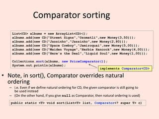 18
Comparator sorting
• Note, in sort(), Comparator overrides natural
ordering
– i.e. Even if we define natural ordering for CD, the given comparator is still going to
be used instead
– (On the other hand, if you give null as Comparator, then natural ordering is used)
List<CD> albums = new ArrayList<CD>();
albums.add(new CD("Street Signs","Ozomatli",new Money(3,50)));
albums.add(new CD("Jazzinho","Jazzinho",new Money(2,80)));
albums.add(new CD("Space Cowboy","Jamiroquai",new Money(5,00)));
albums.add(new CD("Maiden Voyage","Herbie Hancock",new Money(4,00)));
albums.add(new CD("Here's the Deal","Liquid Soul",new Money(1,00)));
Collections.sort(albums, new PriceComparator());
System.out.println(albums);
public static <T> void sort(List<T> list, Comparator<? super T> c)
implements Comparator<CD>
 