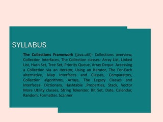 SYLLABUS
The Collections Framework (java.util)- Collections overview,
Collection Interfaces, The Collection classes- Array List, Linked
List, Hash Set, Tree Set, Priority Queue, Array Deque. Accessing
a Collection via an Iterator, Using an Iterator, The For-Each
alternative, Map Interfaces and Classes, Comparators,
Collection algorithms, Arrays, The Legacy Classes and
Interfaces- Dictionary, Hashtable ,Properties, Stack, Vector
More Utility classes, String Tokenizer, Bit Set, Date, Calendar,
Random, Formatter, Scanner
 