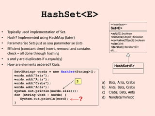 20
HashSet<E>
• Typically used implementation of Set.
• Hash? Implemented using HashMap (later)
• Parameterise Sets just as you parameterise Lists
• Efficient (constant time) insert, removal and contains
check – all done through hashing
• x and y are duplicates if x.equals(y)
• How are elements ordered? Quiz:
Set<String> words = new HashSet<String>();
words.add("Bats");
words.add("Ants");
words.add("Crabs");
words.add("Ants");
System.out.println(words.size());
for (String word : words) {
System.out.println(word);
}
?
a) Bats, Ants, Crabs
b) Ants, Bats, Crabs
c) Crabs, Bats, Ants
d) Nondeterministic
+add(E):boolean
+remove(Object):boolean
+contains(Object):boolean
+size():int
+iterator():Iterator<E>
etc…
<<interface>>
Set<E>
HashSet<E>
3
 