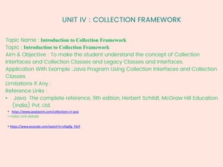 UNIT IV : COLLECTION FRAMEWORK
Topic Name : Introduction to Collection Framework
Topic : Introduction to Collection Framework
Aim & Objective : To make the student understand the concept of Collection
Interfaces and Collection Classes and Legacy Classes and Interfaces.
Application With Example :Java Program Using Collection Interfaces and Collection
Classes
Limitations If Any :
Reference Links :
• Java The complete reference, 9th edition, Herbert Schildt, McGraw Hill Education
(India) Pvt. Ltd.
• https://www.javatpoint.com/collections-in-java
• Video Link details
• https://www.youtube.com/watch?v=v9zg9g_FbJY
 