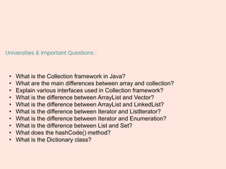 Universities & Important Questions :
• What is the Collection framework in Java?
• What are the main differences between array and collection?
• Explain various interfaces used in Collection framework?
• What is the difference between ArrayList and Vector?
• What is the difference between ArrayList and LinkedList?
• What is the difference between Iterator and ListIterator?
• What is the difference between Iterator and Enumeration?
• What is the difference between List and Set?
• What does the hashCode() method?
• What is the Dictionary class?
 