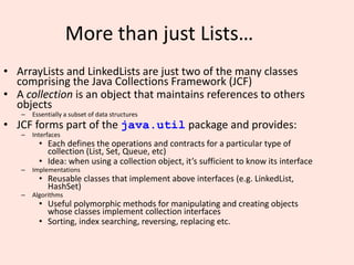 7
More than just Lists…
• ArrayLists and LinkedLists are just two of the many classes
comprising the Java Collections Framework (JCF)
• A collection is an object that maintains references to others
objects
– Essentially a subset of data structures
• JCF forms part of the java.util package and provides:
– Interfaces
• Each defines the operations and contracts for a particular type of
collection (List, Set, Queue, etc)
• Idea: when using a collection object, it’s sufficient to know its interface
– Implementations
• Reusable classes that implement above interfaces (e.g. LinkedList,
HashSet)
– Algorithms
• Useful polymorphic methods for manipulating and creating objects
whose classes implement collection interfaces
• Sorting, index searching, reversing, replacing etc.
 