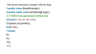 The break statement example with for loop
1.public class BreakExample {
2.public static void main(String[] args) {
3.// TODO Auto-generated method stub
4.for(int i = 0; i<= 10; i++) {
5.System.out.println(i);
6.if(i==6) {
7.break;
8.}
9.}
10.}
11.}
 