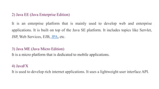 2) Java EE (Java Enterprise Edition)
It is an enterprise platform that is mainly used to develop web and enterprise
applications. It is built on top of the Java SE platform. It includes topics like Servlet,
JSP, Web Services, EJB, JPA, etc.
3) Java ME (Java Micro Edition)
It is a micro platform that is dedicated to mobile applications.
4) JavaFX
It is used to develop rich internet applications. It uses a lightweight user interface API.
 