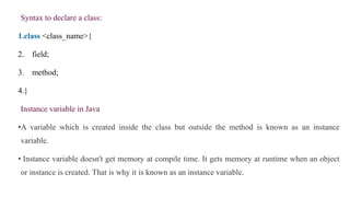 Syntax to declare a class:
1.class <class_name>{
2. field;
3. method;
4.}
Instance variable in Java
•A variable which is created inside the class but outside the method is known as an instance
variable.
• Instance variable doesn't get memory at compile time. It gets memory at runtime when an object
or instance is created. That is why it is known as an instance variable.
 