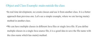 Object and Class Example: main outside the class
•In real time development, we create classes and use it from another class. It is a better
approach than previous one. Let's see a simple example, where we are having main()
method in another class.
•We can have multiple classes in different Java files or single Java file. If you define
multiple classes in a single Java source file, it is a good idea to save the file name with
the class name which has main() method.
 