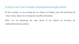 2) Object and Class Example: Initialization through method
•In this example, we are creating the two objects of Student class and initializing the
value to these objects by invoking the insertRecord method.
•Here, we are displaying the state (data) of the objects by invoking the
displayInformation() method.
 