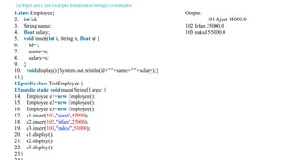 3)ObjectandClassExample:Initializationthroughaconstructor
1.class Employee{ Output:
2. int id; 101 Ajeet 45000.0
3. String name; 102 Irfan 25000.0
4. float salary; 103 nakul 55000.0
5. void insert(int i, String n, float s) {
6. id=i;
7. name=n;
8. salary=s;
9. }
10. void display(){System.out.println(id+" "+name+" "+salary);}
11.}
12.public class TestEmployee {
13.public static void main(String[] args) {
14. Employee e1=new Employee();
15. Employee e2=new Employee();
16. Employee e3=new Employee();
17. e1.insert(101,"ajeet",45000);
18. e2.insert(102,"irfan",25000);
19. e3.insert(103,"nakul",55000);
20. e1.display();
21. e2.display();
22. e3.display();
23.}
 