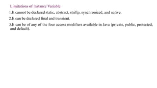 Limitations of Instance Variable
1.It cannot be declared static, abstract, striftp, synchronized, and native.
2.It can be declared final and transient.
3.It can be of any of the four access modifiers available in Java (private, public, protected,
and default).
 