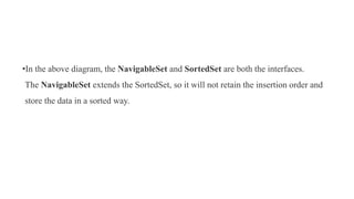 •In the above diagram, the NavigableSet and SortedSet are both the interfaces.
The NavigableSet extends the SortedSet, so it will not retain the insertion order and
store the data in a sorted way.
 