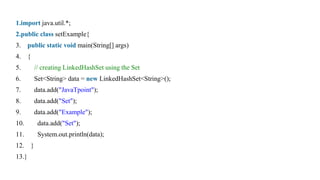1.import java.util.*;
2.public class setExample{
3. public static void main(String[] args)
4. {
5. // creating LinkedHashSet using the Set
6. Set<String> data = new LinkedHashSet<String>();
7. data.add("JavaTpoint");
8. data.add("Set");
9. data.add("Example");
10. data.add("Set");
11. System.out.println(data);
12. }
13.}
 