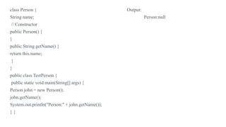 class Person { Output:
String name; Person:null
// Constructor
public Person() {
}
public String getName() {
return this.name;
}
}
public class TestPerson {
public static void main(String[] args) {
Person john = new Person();
john.getName();
System.out.println("Person:" + john.getName());
} }
 