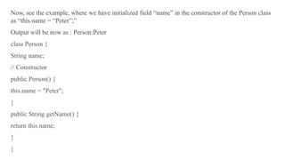 Now, see the example, where we have initialized field “name” in the constructor of the Person class
as “this.name = “Peter”;”
Output will be now as : Person:Peter
class Person {
String name;
// Constructor
public Person() {
this.name = "Peter";
}
public String getName() {
return this.name;
}
}
 