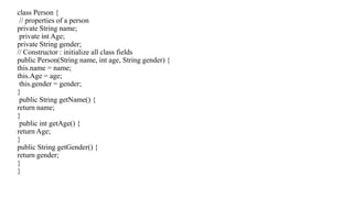 class Person {
// properties of a person
private String name;
private int Age;
private String gender;
// Constructor : initialize all class fields
public Person(String name, int age, String gender) {
this.name = name;
this.Age = age;
this.gender = gender;
}
public String getName() {
return name;
}
public int getAge() {
return Age;
}
public String getGender() {
return gender;
}
}
 
