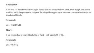 Hexadecimal:
It has base 16. Hexadecimal allows digits from 0 to 9, and characters from A to F. Even though Java is case
sensitive, and it also provides an exception for using either uppercase or lowercase characters in the code for
hexadecimal literals.
For example,
int x = 0X123Fadd;
Binary:
It can be specified in binary literals, that is 0 and 1 with a prefix 0b or 0B.
For example,
int x = 0b1011;
 