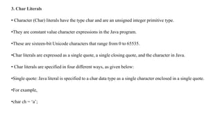 3. Char Literals
• Character (Char) literals have the type char and are an unsigned integer primitive type.
•They are constant value character expressions in the Java program.
•These are sixteen-bit Unicode characters that range from 0 to 65535.
•Char literals are expressed as a single quote, a single closing quote, and the character in Java.
• Char literals are specified in four different ways, as given below:
•Single quote: Java literal is specified to a char data type as a single character enclosed in a single quote.
•For example,
•char ch = ‘a’;
 