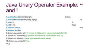 Java Unary Operator Example: ~
and !
1.public class OperatorExample{ Output:
2.public static void main(String args[]){ -11
3.int a=10; 9
4.int b=-10; false
5.boolean c=true; true
6.boolean d=false;
7.System.out.println(~a);//-11 (minus of total positive value which starts from 0)
8.System.out.println(~b);//9 (positive of total minus, positive starts from 0)
9.System.out.println(!c);//false (opposite of boolean value)
10.System.out.println(!d);//true
11.}}
 