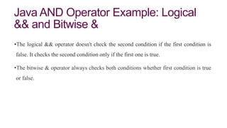 Java AND Operator Example: Logical
&& and Bitwise &
•The logical && operator doesn't check the second condition if the first condition is
false. It checks the second condition only if the first one is true.
•The bitwise & operator always checks both conditions whether first condition is true
or false.
 
