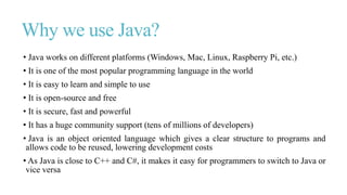 Why we use Java?
• Java works on different platforms (Windows, Mac, Linux, Raspberry Pi, etc.)
• It is one of the most popular programming language in the world
• It is easy to learn and simple to use
• It is open-source and free
• It is secure, fast and powerful
• It has a huge community support (tens of millions of developers)
• Java is an object oriented language which gives a clear structure to programs and
allows code to be reused, lowering development costs
• As Java is close to C++ and C#, it makes it easy for programmers to switch to Java or
vice versa
 