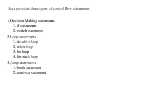 Java provides three types of control flow statements.
1.Decision Making statements
1. if statements
2. switch statement
2.Loop statements
1. do while loop
2. while loop
3. for loop
4. for-each loop
3.Jump statements
1. break statement
2. continue statement
 