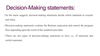 Decision-Making statements:
•As the name suggests, decision-making statements decide which statement to execute
and when.
•Decision-making statements evaluate the Boolean expression and control the program
flow depending upon the result of the condition provided.
• There are two types of decision-making statements in Java, i.e., If statement and
switch statement.
 