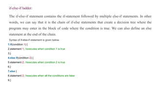 if-else-if ladder:
The if-else-if statement contains the if-statement followed by multiple else-if statements. In other
words, we can say that it is the chain of if-else statements that create a decision tree where the
program may enter in the block of code where the condition is true. We can also define an else
statement at the end of the chain.
Syntax of if-else-if statement is given below.
1.if(condition 1) {
2.statement 1; //executes when condition 1 is true
3.}
4.else if(condition 2) {
5.statement 2; //executes when condition 2 is true
6.}
7.else {
8.statement 2; //executes when all the conditions are false
9.}
 