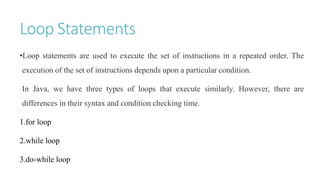 Loop Statements
•Loop statements are used to execute the set of instructions in a repeated order. The
execution of the set of instructions depends upon a particular condition.
In Java, we have three types of loops that execute similarly. However, there are
differences in their syntax and condition checking time.
1.for loop
2.while loop
3.do-while loop
 