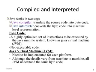Compiled and Interpreted
Java works in two stage
Java compiler :translate the source code into byte code.
Java interpreter converts the byte code into machine
level representation.
Byte Code:
-A highly optimized set of instructions to be executed by
the java runtime system, known as java virtual machine
(JVM).
-Not executable code.
Java Virtual Machine (JVM):
- Need to be implemented for each platform.
- Although the details vary from machine to machine, all
JVM understand the same byte code.
02/23/18
5
 