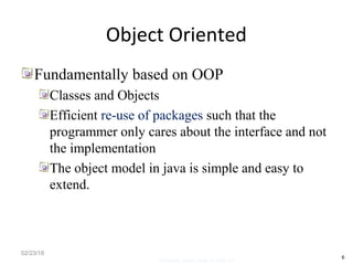 Object Oriented
Fundamentally based on OOP
Classes and Objects
Efficient re-use of packages such that the
programmer only cares about the interface and not
the implementation
The object model in java is simple and easy to
extend.
02/23/18
6
Mosarratj Jahan, Dept. of CSE, DU
 